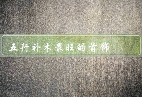 五行补木最旺的首饰，功效／种类／如何选择