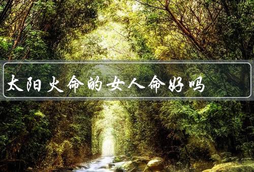 太阳火命的女人命好吗（具有坚定的意志／具备能力／事业和家庭兼顾）