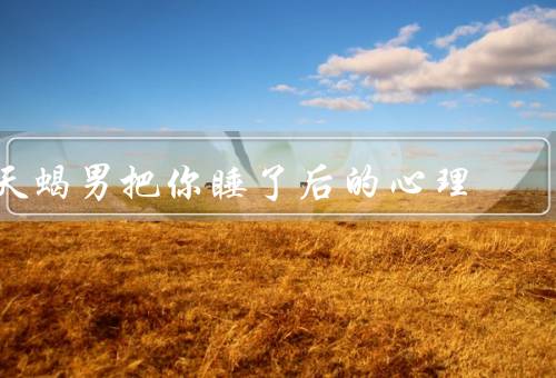 天蝎男把你睡了后的心理，天蝎男的吸引力