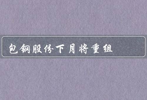 包钢股份下月将重组（背景、目的、影响）