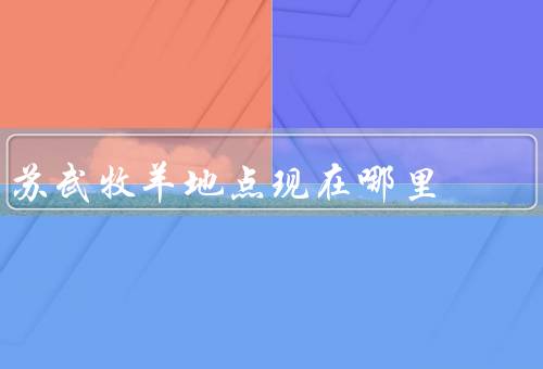 苏武牧羊地点现在哪里，地点的历史／象征意义／保护和传承的精神