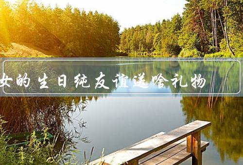 女的生日纯友谊送啥礼物，手工贺卡／精美饰品／书籍或音乐