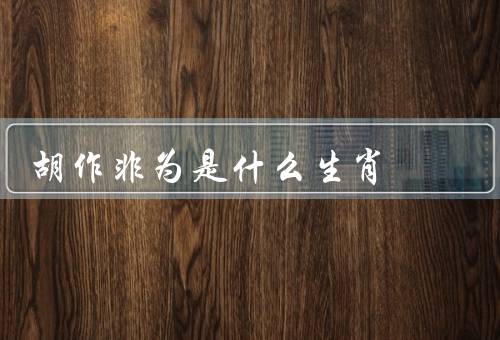 胡作非为是什么生肖，特点、表现、如何理解