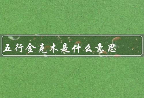 五行金克木是什么意思（含义、作用、结语）
