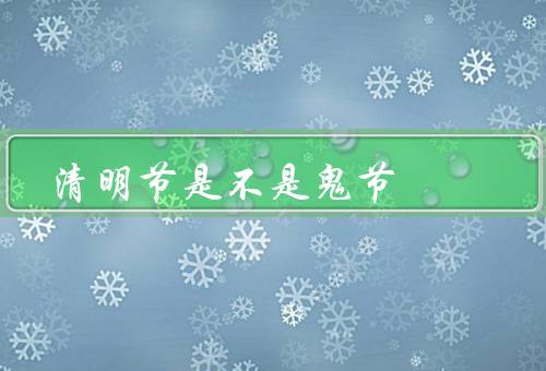 清明节是不是鬼节，由来、不是鬼节、正确对待