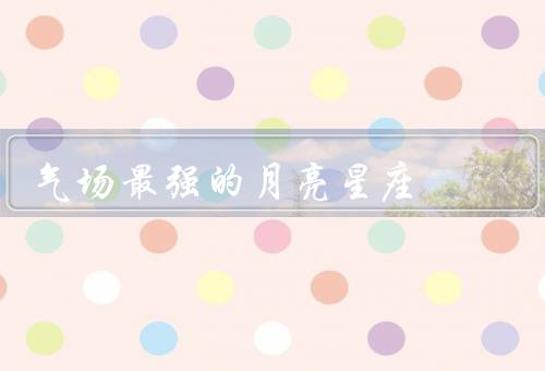 气场最强的月亮星座，自信气场、热情气场、领导气场