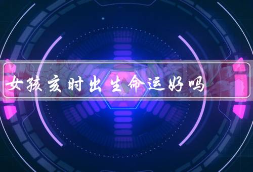 女孩亥时出生命运好吗，性格特点、事业发展、婚姻家庭