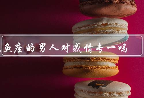 双鱼座的男人对感情专一吗（浪漫情怀、善解人意、优柔寡断）