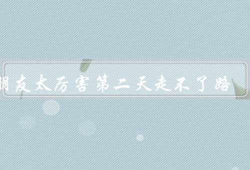 男朋友太厉害第二天走不了路，让我感受到了什么样的厉害
