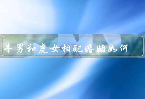 属牛男和虎女相配婚姻如何，属牛男的特点／虎女的特点