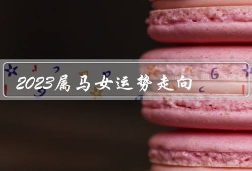 2023属马女运势走向，事业运势、财运走势、感情运势