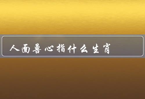 人面兽心指什么生肖，生肖／特征／如何看清