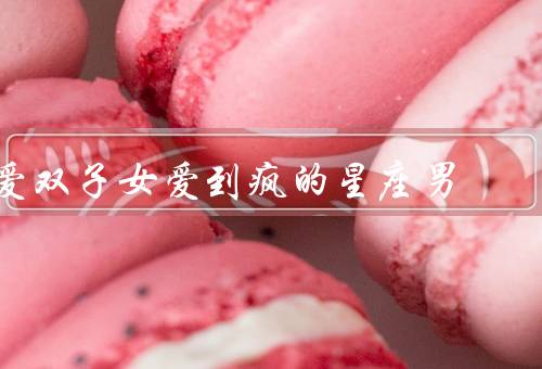 爱双子女爱到疯的星座男（疯狂的爱情表达／双子座男生的爱情观）