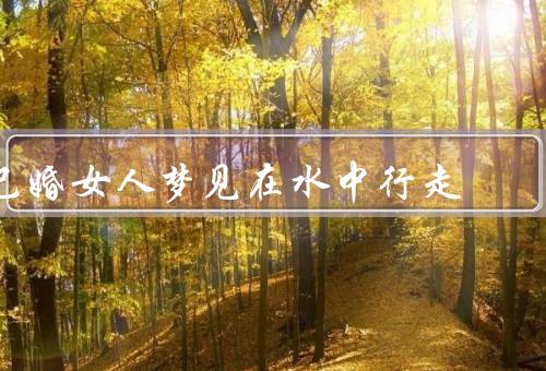 已婚女人梦见在水中行走（情感变化、家庭关系、自我成长）