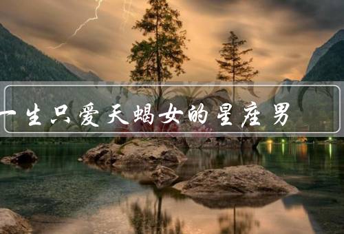一生只爱天蝎女的星座男，神秘感／坚强与执着／忠诚与深情