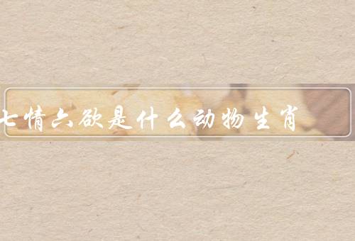 七情六欲是什么动物生肖，七情对应的生肖、六欲对应的生肖、结语