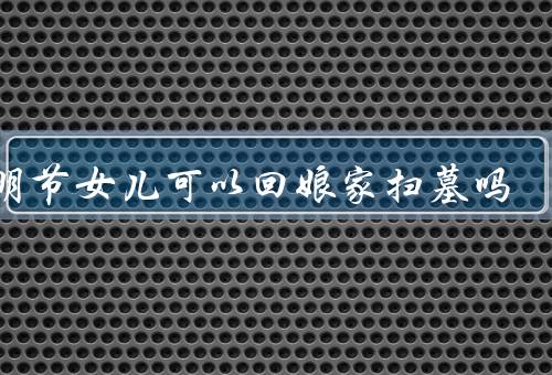 清明节女儿可以回娘家扫墓吗，是否合适／意义／方法