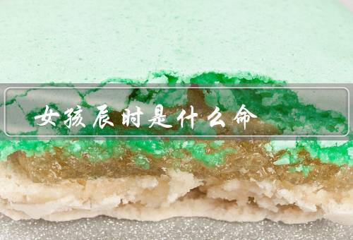 女孩辰时是什么命（性格特点、事业发展、婚姻状况）