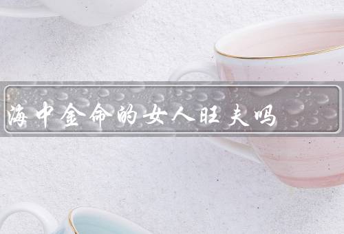 海中金命的女人旺夫吗，旺夫吗／优势／如何让旺夫