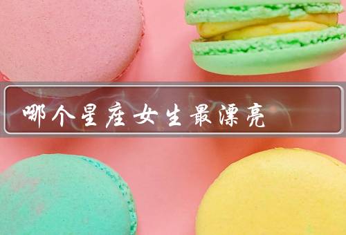 哪个星座女生最漂亮（自信优雅、和谐协调、温柔娴静）