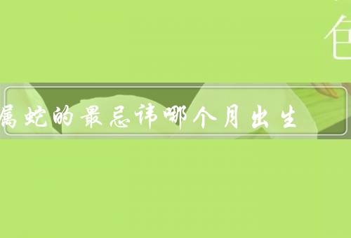 属蛇的最忌讳哪个月出生（易生疾病／财运不佳／人际关系不稳定）