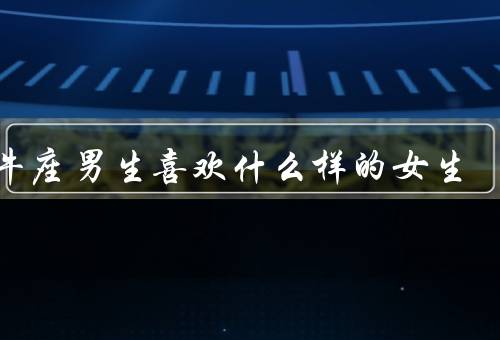 金牛座男生喜欢什么样的女生，温柔贤淑／照顾他们的感受／专一稳定