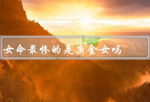 女命最惨的是庚金女吗，早年家庭困顿／感情困扰／事业困境