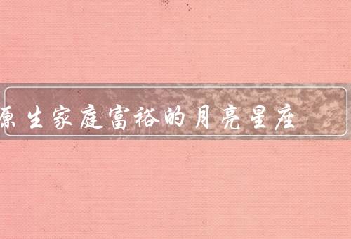 原生家庭富裕的月亮星座，巨蟹座、天秤座、魔羯座