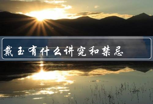戴玉有什么讲究和禁忌，方式、材质和颜色、禁忌