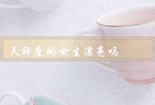 天秤座的女生漂亮吗，自信的笑容、精致的妆容、优雅的气质