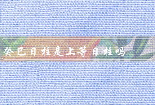 癸巳日柱是上等日柱吗，属性／相生相克／日柱的特点