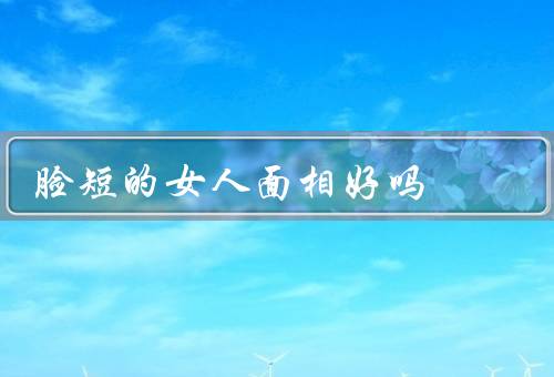 脸短的女人面相好吗（特点／个性特质／发展）
