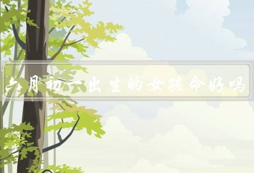 农历六月初一出生的女孩命好吗，性格特点／事业发展／感情婚姻