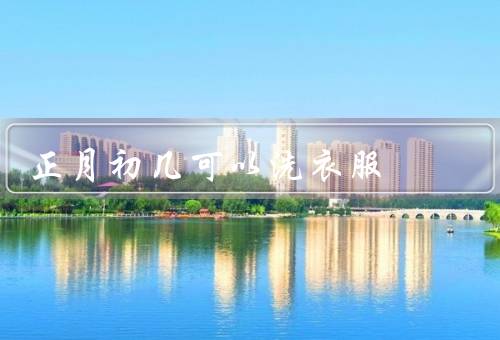 正月初几可以洗衣服，正月初几可以原因／注意事项／好处
