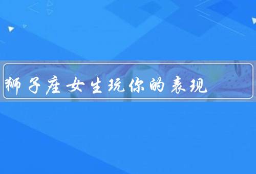 狮子座女生玩你的表现（勇往直前／热情奔放／坚持不懈）