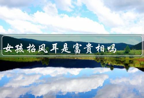 女孩招风耳是富贵相吗（女孩招风耳的起源／科学解释）