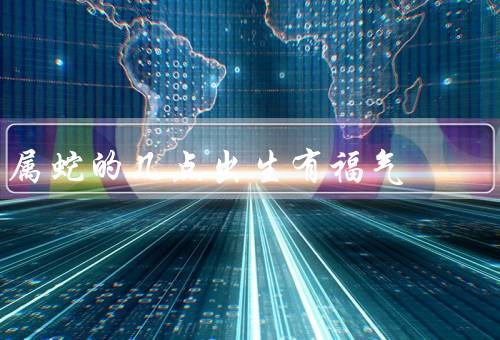 属蛇的几点出生有福气（足智多谋、勤奋努力、人缘佳）