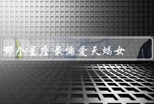 哪个星座最偏爱天蝎女，温柔体贴／家庭观念强／忠诚与坚持