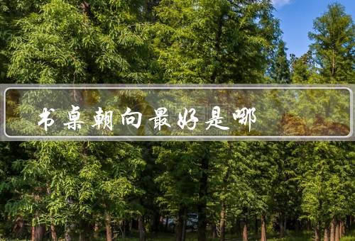 书桌朝向风水最好是哪（原则、最好的方向、其他的影响）