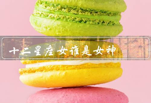十二星座女谁是女神，白羊座／狮子座／天秤座