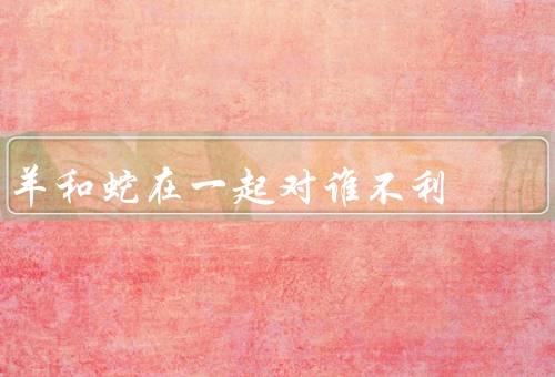 羊和蛇在一起对谁不利，种族对立／生态平衡破坏／危害人类安全