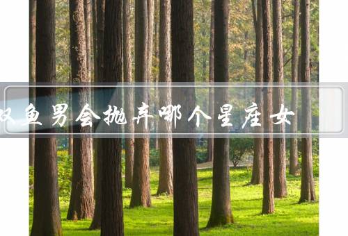 双鱼男会抛弃哪个星座女（白羊座女、天蝎座女、射手座女）