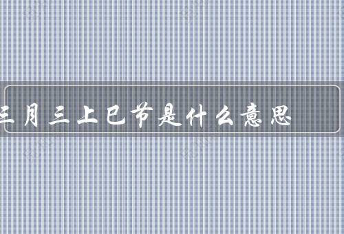 三月三上巳节是什么意思，由来／习俗／文化意义