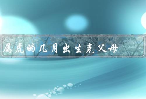 属虎的几月出生克父母，属虎的几月出生克父母／影响父母关系