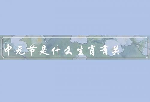 中元节是什么生肖有关（与生肖的起源、生肖相关的祭祀活动、寓意）