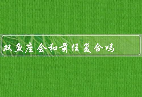 双鱼座会和前任复合吗（多情本质、对前任的思念、考虑与前任复合）