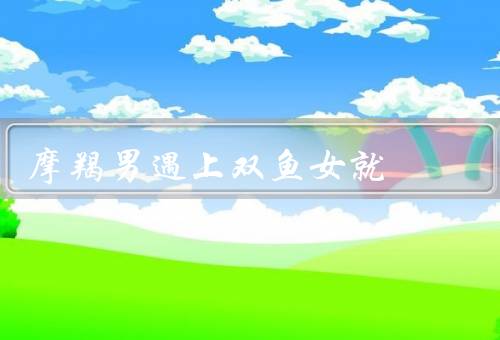 摩羯男遇上双鱼女就死，摩羯男的依赖／双鱼女的迷人魅力
