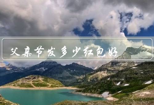 父亲节发多少红包好，家庭经济状况、根据父亲的期望和需求