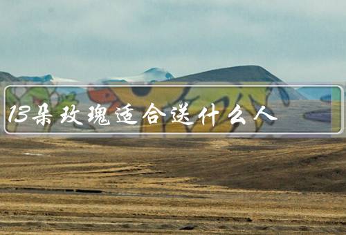 13朵玫瑰适合送什么人，恋人／好友／家人