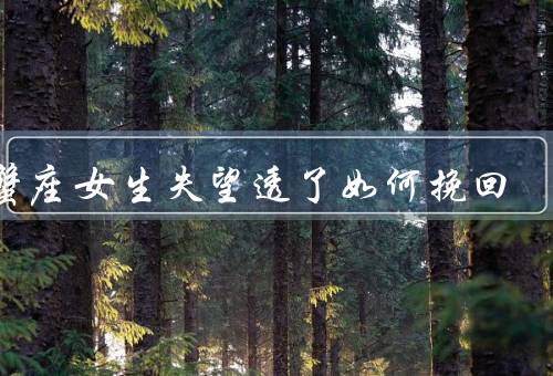 巨蟹座女生失望透了如何挽回，真诚的道歉、给予关怀和安全感
